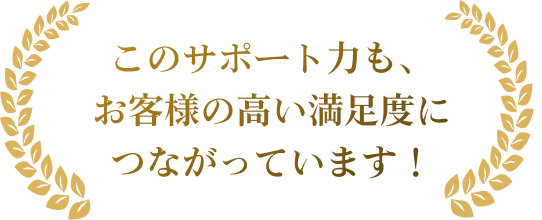 このサポート力も、お客様の高い満足度につながっています